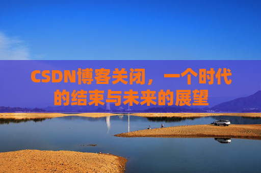 CSDN博客关闭，一个时代的结束与未来的展望
